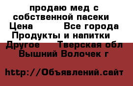 продаю мед с собственной пасеки › Цена ­ 250 - Все города Продукты и напитки » Другое   . Тверская обл.,Вышний Волочек г.